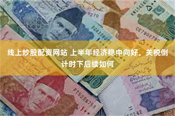 线上炒股配资网站 上半年经济稳中向好，关税倒计时下后续如何