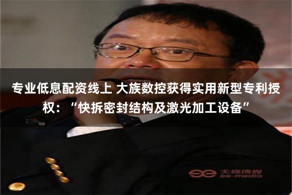 专业低息配资线上 大族数控获得实用新型专利授权：“快拆密封结构及激光加工设备”