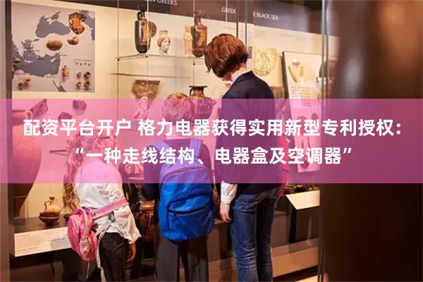 配资平台开户 格力电器获得实用新型专利授权：“一种走线结构、电器盒及空调器”
