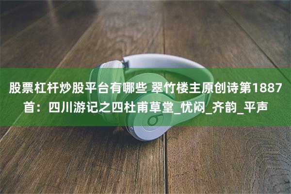 股票杠杆炒股平台有哪些 翠竹楼主原创诗第1887首：四川游记之四杜甫草堂_忧闷_齐韵_平声