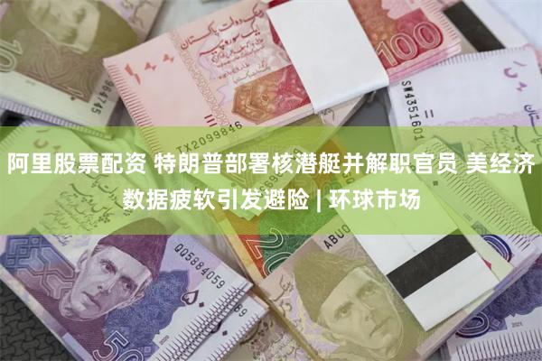 阿里股票配资 特朗普部署核潜艇并解职官员 美经济数据疲软引发避险 | 环球市场
