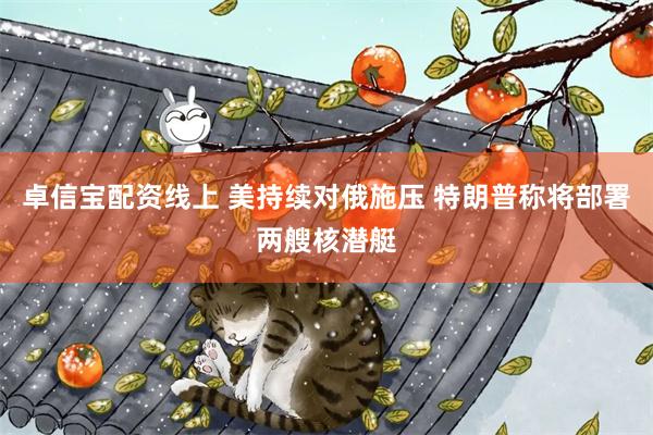 卓信宝配资线上 美持续对俄施压 特朗普称将部署两艘核潜艇