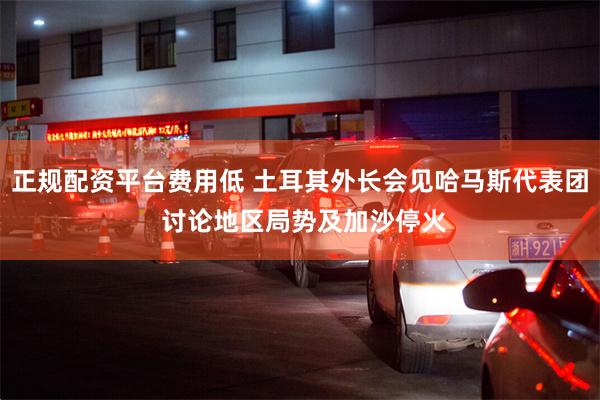 正规配资平台费用低 土耳其外长会见哈马斯代表团 讨论地区局势及加沙停火