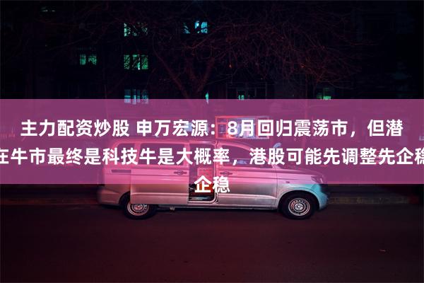 主力配资炒股 申万宏源：8月回归震荡市，但潜在牛市最终是科技牛是大概率，港股可能先调整先企稳