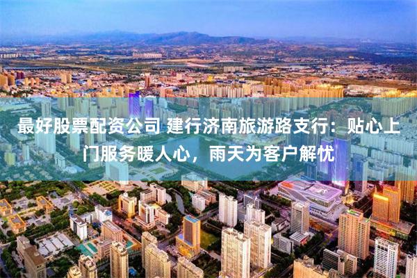 最好股票配资公司 建行济南旅游路支行：贴心上门服务暖人心，雨天为客户解忧