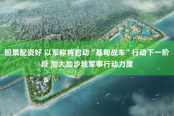 股票配资好 以军称将启动“基甸战车”行动下一阶段 加大加沙城军事行动力度