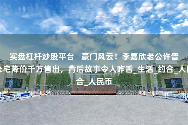 实盘杠杆炒股平台   豪门风云！李嘉欣老公许晋亨豪宅降价千万售出，背后故事令人咋舌_生活_约合_人民币