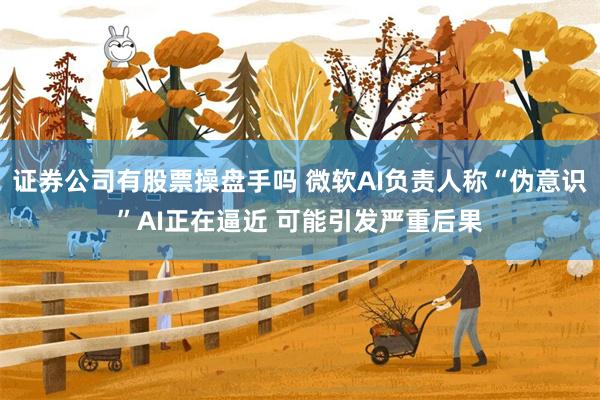 证券公司有股票操盘手吗 微软AI负责人称“伪意识”AI正在逼近 可能引发严重后果