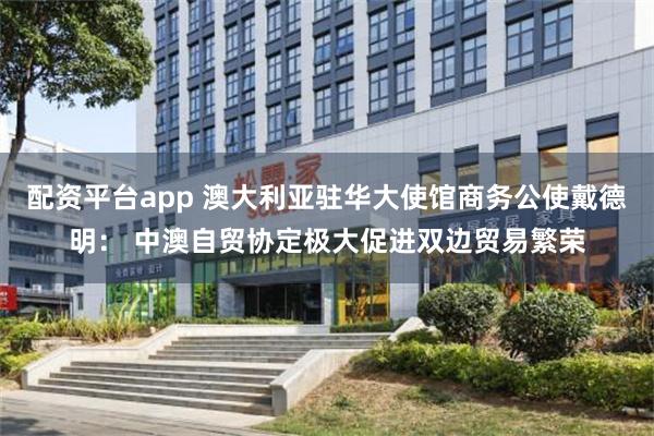 配资平台app 澳大利亚驻华大使馆商务公使戴德明: 中澳自贸协定极大促进双边贸易繁荣