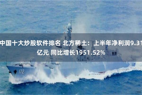 中国十大炒股软件排名 北方稀土：上半年净利润9.31亿元 同比增长1951.52%