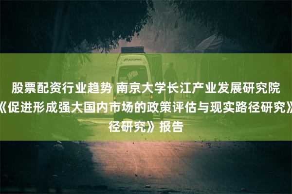 股票配资行业趋势 南京大学长江产业发展研究院发布《促进形成强大国内市场的政策评估与现实路径研究》报告