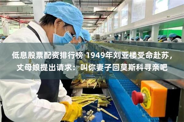 低息股票配资排行榜 1949年刘亚楼受命赴苏，丈母娘提出请求：叫你妻子回莫斯科寻亲吧