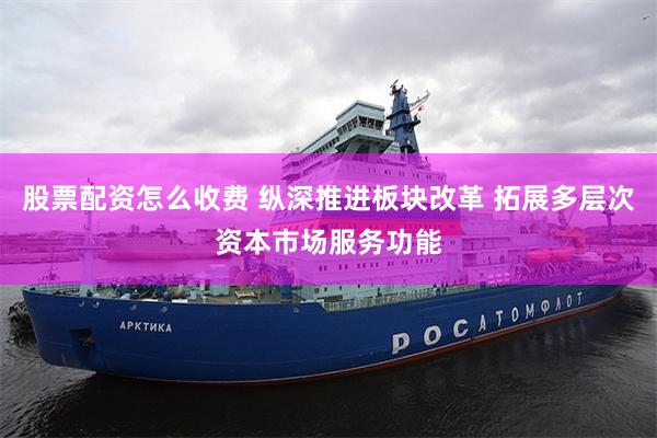 股票配资怎么收费 纵深推进板块改革 拓展多层次资本市场服务功能