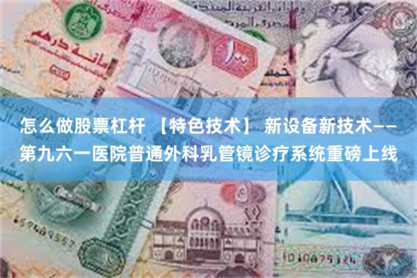 怎么做股票杠杆 【特色技术】 新设备新技术——第九六一医院普通外科乳管镜诊疗系统重磅上线