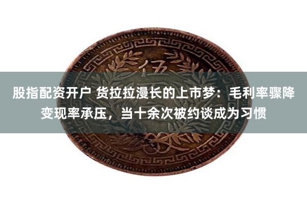 股指配资开户 货拉拉漫长的上市梦：毛利率骤降变现率承压，当十余次被约谈成为习惯