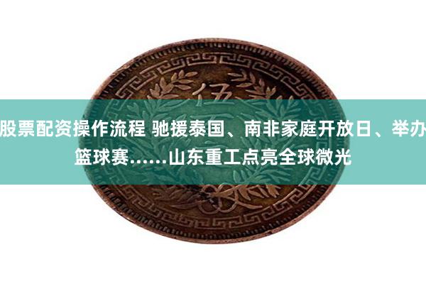 股票配资操作流程 驰援泰国、南非家庭开放日、举办篮球赛......山东重工点亮全球微光