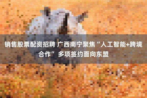 销售股票配资招聘 广西南宁聚焦“人工智能+跨境合作” 多项签约面向东盟
